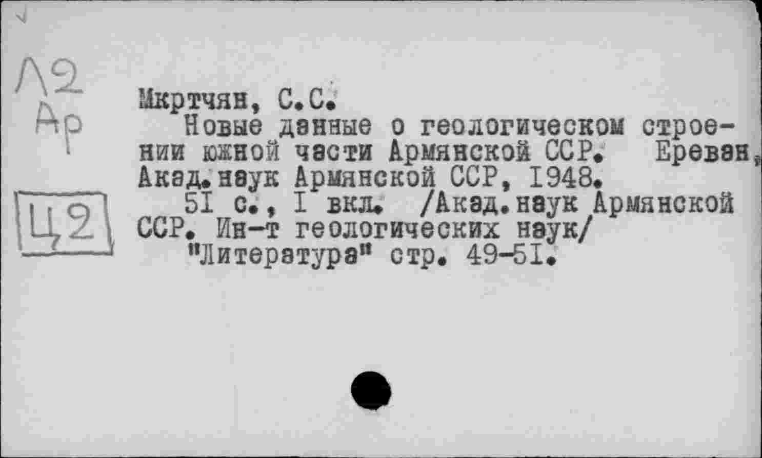 ﻿Мкртчян, С.С.
Новые данные о геологическом строении южной части Армянской ССР. Ереван Акад.неук Армянской ССР, 1948.
I вкл. /Акад.наук Армянской
Ï. ср. 51 с., I вкл. /Акад, наук і LLZ ССР. Ин-т геологических наук/ —----' "Литература" стр. 49-51.